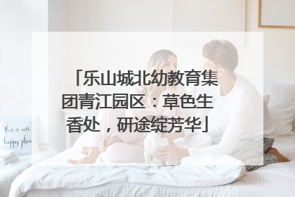 乐山城北幼教育集团青江园区：草色生香处，研途绽芳华