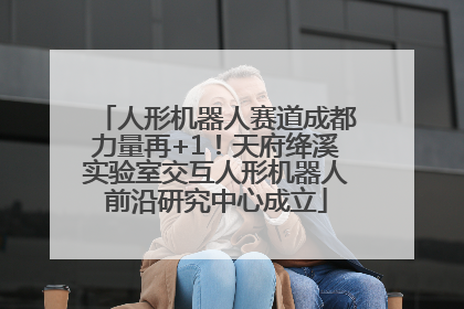 人形机器人赛道成都力量再+1！天府绛溪实验室交互人形机器人前沿研究中心成立