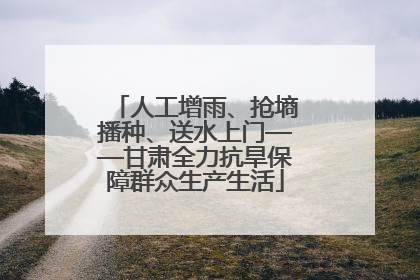 人工增雨、抢墒播种、送水上门——甘肃全力抗旱保障群众生产生活