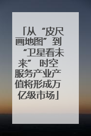 从“皮尺画地图”到“卫星看未来” 时空服务产业产值将形成万亿级市场