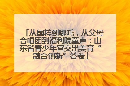 从国粹到哪吒，从父母合唱团到福利院童声：山东省青少年宫交出美育“融合创新”答卷