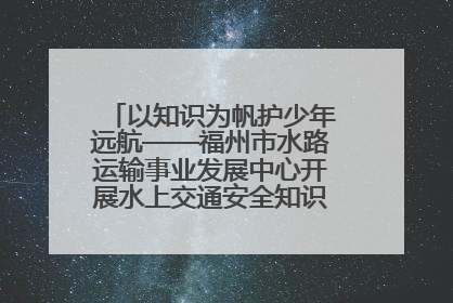 以知识为帆护少年远航——福州市水路运输事业发展中心开展水上交通安全知识进校园活动