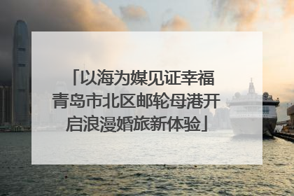 以海为媒见证幸福 青岛市北区邮轮母港开启浪漫婚旅新体验