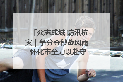 众志成城 防汛抗灾｜争分夺秒战风雨 怀化市全力以赴守护人民群众安全