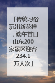传统习俗玩出新花样，端午首日山东200家景区迎客234.1万人次