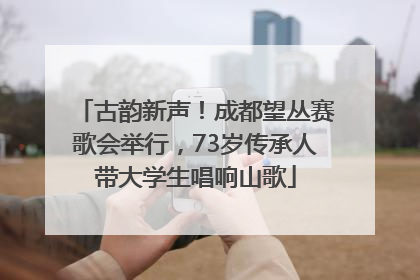 古韵新声！成都望丛赛歌会举行，73岁传承人带大学生唱响山歌