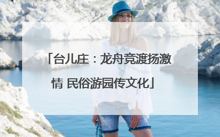 台儿庄：龙舟竞渡扬激情 民俗游园传文化