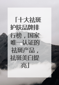 十大祛斑护肤品牌排行榜，国家唯一认证的祛斑产品，祛斑美白提亮