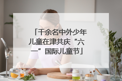 千余名中外少年儿童在津共庆“六一”国际儿童节
