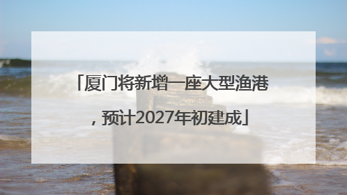 厦门将新增一座大型渔港，预计2027年初建成