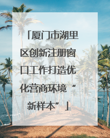厦门市湖里区创新注册窗口工作打造优化营商环境“新样本”