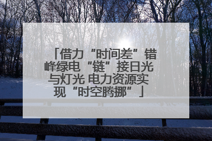 借力“时间差”错峰绿电“链”接日光与灯光 电力资源实现“时空腾挪”