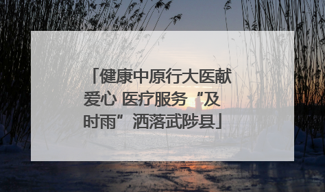 健康中原行大医献爱心 医疗服务“及时雨”洒落武陟县