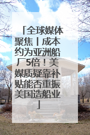 全球媒体聚焦丨成本约为亚洲船厂5倍！美媒质疑靠补贴能否重振美国造船业