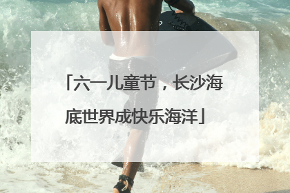 六一儿童节，长沙海底世界成快乐海洋