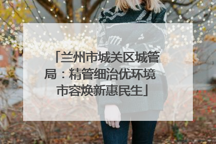 兰州市城关区城管局：精管细治优环境 市容焕新惠民生