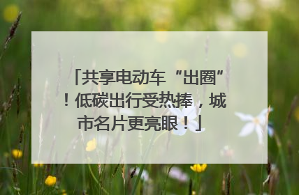 共享电动车“出圈”！低碳出行受热捧，城市名片更亮眼！