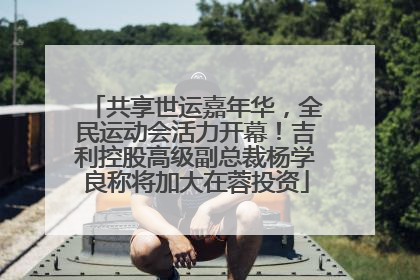 共享世运嘉年华，全民运动会活力开幕！吉利控股高级副总裁杨学良称将加大在蓉投资
