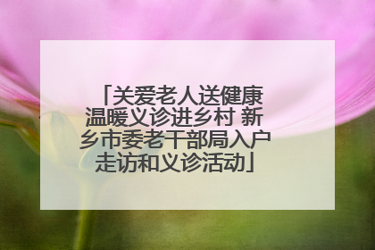 关爱老人送健康 温暖义诊进乡村 新乡市委老干部局入户走访和义诊活动