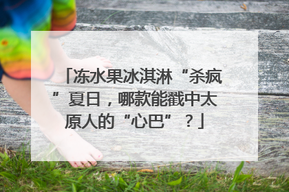 冻水果冰淇淋“杀疯”夏日，哪款能戳中太原人的“心巴”？