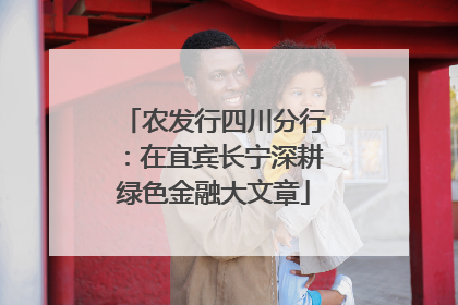 农发行四川分行：在宜宾长宁深耕绿色金融大文章