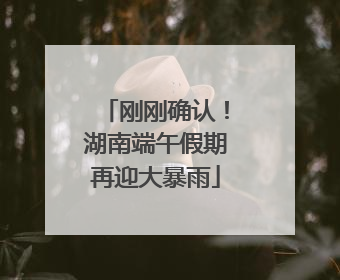 刚刚确认！湖南端午假期再迎大暴雨
