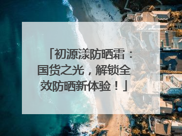 初源漾防晒霜：国货之光，解锁全效防晒新体验！