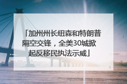 加州州长纽森和特朗普隔空交锋，全美30城掀起反移民执法示威