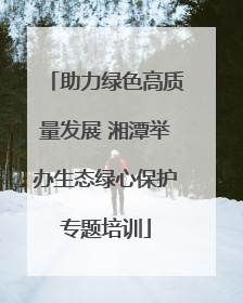 助力绿色高质量发展 湘潭举办生态绿心保护专题培训