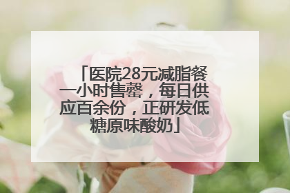 医院28元减脂餐一小时售罄，每日供应百余份，正研发低糖原味酸奶