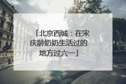 北京西城：在宋庆龄奶奶生活过的地方过六一
