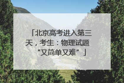 北京高考进入第三天，考生：物理试题“又简单又难”