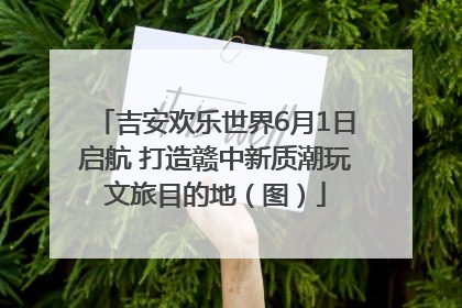 吉安欢乐世界6月1日启航 打造赣中新质潮玩文旅目的地（图）