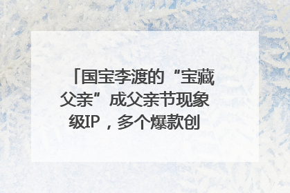 国宝李渡的“宝藏父亲”成父亲节现象级IP，多个爆款创造数千万流量