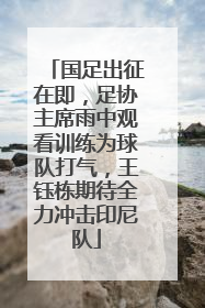 国足出征在即，足协主席雨中观看训练为球队打气，王钰栋期待全力冲击印尼队