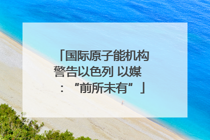 国际原子能机构警告以色列 以媒：“前所未有”