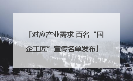 对应产业需求 百名“国企工匠”宣传名单发布