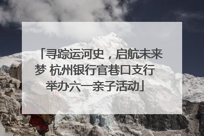 寻踪运河史，启航未来梦 杭州银行官巷口支行举办六一亲子活动