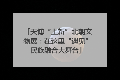 天博“上新”北朝文物展：在这里“遇见”民族融合大舞台