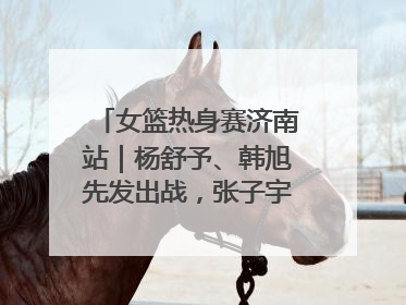 女篮热身赛济南站｜杨舒予、韩旭先发出战，张子宇替补待命