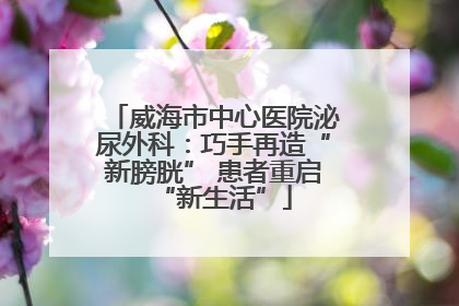 威海市中心医院泌尿外科：巧手再造“新膀胱” 患者重启“新生活”