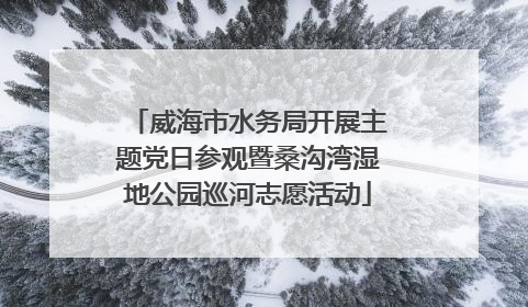 威海市水务局开展主题党日参观暨桑沟湾湿地公园巡河志愿活动