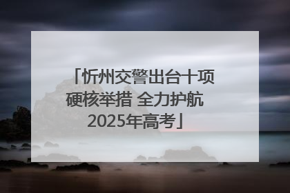 忻州交警出台十项硬核举措 全力护航2025年高考