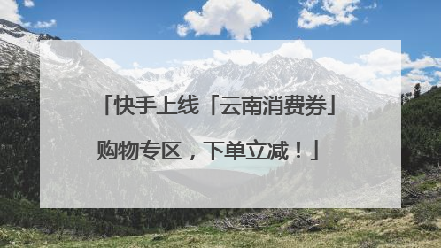 快手上线「云南消费券」购物专区，下单立减！