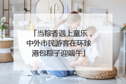 当粽香遇上童乐，中外市民游客在环球港包粽子迎端午