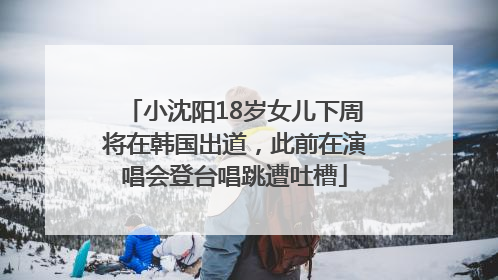 小沈阳18岁女儿下周将在韩国出道，此前在演唱会登台唱跳遭吐槽
