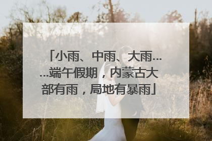 小雨、中雨、大雨……端午假期，内蒙古大部有雨，局地有暴雨