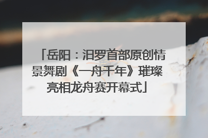 岳阳：汨罗首部原创情景舞剧《一舟千年》璀璨亮相龙舟赛开幕式