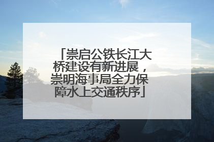 崇启公铁长江大桥建设有新进展，崇明海事局全力保障水上交通秩序