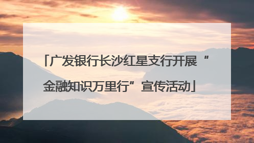 广发银行长沙红星支行开展“金融知识万里行”宣传活动